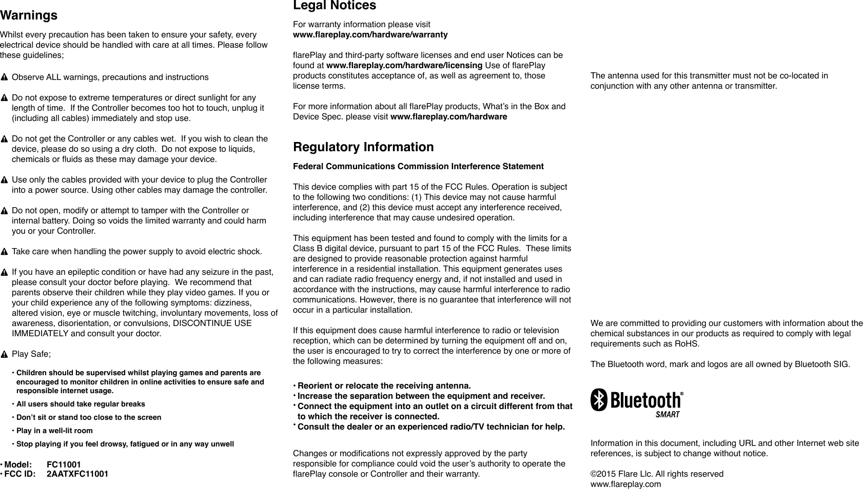 Whilst every precaution has been taken to ensure your safety, every electrical device should be handled with care at all times. Please follow these guidelines;Observe ALL warnings, precautions and instructionsDo not expose to extreme temperatures or direct sunlight for any length of time.  If the Controller becomes too hot to touch, unplug it (including all cables) immediately and stop use.Do not get the Controller or any cables wet.  If you wish to clean the device, please do so using a dry cloth.  Do not expose to liquids, chemicals or fluids as these may damage your device. Use only the cables provided with your device to plug the Controller into a power source. Using other cables may damage the controller.Do not open, modify or attempt to tamper with the Controller or internal battery. Doing so voids the limited warranty and could harm you or your Controller.Take care when handling the power supply to avoid electric shock.If you have an epileptic condition or have had any seizure in the past, please consult your doctor before playing.  We recommend that parents observe their children while they play video games. If you or your child experience any of the following symptoms: dizziness, altered vision, eye or muscle twitching, involuntary movements, loss of awareness, disorientation, or convulsions, DISCONTINUE USE IMMEDIATELY and consult your doctor.Play Safe;Radio Frequency And Specific Absorption Rate (SAR) This device complies with the Canada and European Union RF exposure limit set forth for an uncontrolled environment and is safe for intended operation as described in this manual. It is intended to be used normally at a distance of at least 20 cm from the user.This device meets the U.S. Federal Communications Commission's (FCC) requirements for exposure to radio waves and is designed and manufactured not to exceed the FCC's emission limits for exposure to radiofrequency (RF) energy. The exposure standard for wireless devices employs a unit of measurement known as the Specific Absorption Rate, or SAR. The SAR limit set by the FCC is 1.6 W/kg.Tests for SAR are conducted using standard operating positions accepted by the FCC with the device transmitting at its highest certified power level in all tested frequency bandsWe are committed to providing our customers with information about the chemical substances in our products as required to comply with legal requirements such as RoHS.The Bluetooth word, mark and logos are all owned by Bluetooth SIG.Information in this document, including URL and other Internet web site references, is subject to change without notice.  &copy;2015 Flare Llc. All rights reserved www.flareplay.comWarnings&bull;&bull;&bull;&bull;&bull; Children should be supervised whilst playing games and parents are encouraged to monitor children in online activities to ensure safe and responsible internet usage. All users should take regular breaksDon&rsquo;t sit or stand too close to the screenPlay in a well-lit roomStop playing if you feel drowsy, fatigued or in any way unwellTo satisfy FCC eequi tion. OpemenThe antenna used for this transmitter must not be co-located in conjunction with any other antenna or transmitter.Legal NoticesFor warranty information please visit www.flareplay.com/hardware/warrantyflarePlay and third-party software licenses and end user Notices can be found at www.flareplay.com/hardware/licensing Use of flarePlay products constitutes acceptance of, as well as agreement to, those license terms.For more information about all flarePlay products, What&rsquo;s in the Box and Device Spec. please visit www.flareplay.com/hardware&bull;&bull;&bull;&bull; Reorient or relocate the receiving antenna.Increase the separation between the equipment and receiver.Connect the equipment into an outlet on a circuit different from that to which the receiver is connected.Consult the dealer or an experienced radio/TV technician for help.Changes or modifications not expressly approved by the party responsible for compliance could void the user&rsquo;s authority to operate the flarePlay console or Controller and their warranty.&bull;&bull;Model: FCC ID:FC110012AATXFC11001Federal Communications Commission Interference StatementThis device complies with part 15 of the FCC Rules. Operation is subject to the following two conditions: (1) This device may not cause harmful interference, and (2) this device must accept any interference received, including interference that may cause undesired operation.This equipment has been tested and found to comply with the limits for a Class B digital device, pursuant to part 15 of the FCC Rules.  These limits are designed to provide reasonable protection against harmful interference in a residential installation. This equipment generates uses and can radiate radio frequency energy and, if not installed and used in accordance with the instructions, may cause harmful interference to radio communications. However, there is no guarantee that interference will not occur in a particular installation. If this equipment does cause harmful interference to radio or television reception, which can be determined by turning the equipment off and on, the user is encouraged to try to correct the interference by one or more of the following measures:Regulatory Information