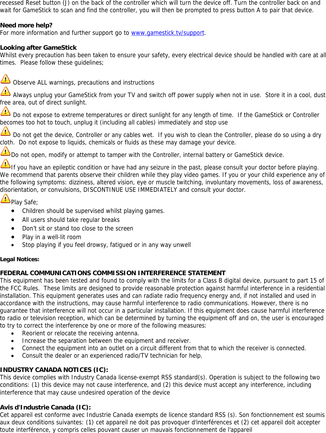 recessed Reset button (J) on the back of the controller which will turn the device off. Turn the controller back on and wait for GameStick to scan and find the controller, you will then be prompted to press button A to pair that device.  Need more help? For more information and further support go to www.gamestick.tv/support.  Looking after GameStick Whilst every precaution has been taken to ensure your safety, every electrical device should be handled with care at all times.  Please follow these guidelines;   Observe ALL warnings, precautions and instructions  Always unplug your GameStick from your TV and switch off power supply when not in use.  Store it in a cool, dust free area, out of direct sunlight.  Do not expose to extreme temperatures or direct sunlight for any length of time.  If the GameStick or Controller becomes too hot to touch, unplug it (including all cables) immediately and stop use  Do not get the device, Controller or any cables wet.  If you wish to clean the Controller, please do so using a dry cloth.  Do not expose to liquids, chemicals or fluids as these may damage your device.   Do not open, modify or attempt to tamper with the Controller, internal battery or GameStick device. If you have an epileptic condition or have had any seizure in the past, please consult your doctor before playing.  We recommend that parents observe their children while they play video games. If you or your child experience any of the following symptoms: dizziness, altered vision, eye or muscle twitching, involuntary movements, loss of awareness, disorientation, or convulsions, DISCONTINUE USE IMMEDIATELY and consult your doctor. Play Safe; &bull; Children should be supervised whilst playing games.   &bull; All users should take regular breaks &bull; Don&rsquo;t sit or stand too close to the screen &bull; Play in a well-lit room &bull; Stop playing if you feel drowsy, fatigued or in any way unwell  Legal Notices:   FEDERAL COMMUNICATIONS COMMISSION INTERFERENCE STATEMENT This equipment has been tested and found to comply with the limits for a Class B digital device, pursuant to part 15 of the FCC Rules.  These limits are designed to provide reasonable protection against harmful interference in a residential installation. This equipment generates uses and can radiate radio frequency energy and, if not installed and used in accordance with the instructions, may cause harmful interference to radio communications. However, there is no guarantee that interference will not occur in a particular installation. If this equipment does cause harmful interference to radio or television reception, which can be determined by turning the equipment off and on, the user is encouraged to try to correct the interference by one or more of the following measures: &bull; Reorient or relocate the receiving antenna. &bull; Increase the separation between the equipment and receiver. &bull; Connect the equipment into an outlet on a circuit different from that to which the receiver is connected. &bull; Consult the dealer or an experienced radio/TV technician for help.  INDUSTRY CANADA NOTICES (IC): This device complies with Industry Canada license-exempt RSS standard(s). Operation is subject to the following two conditions: (1) this device may not cause interference, and (2) this device must accept any interference, including interference that may cause undesired operation of the device  Avis d'Industrie Canada (IC): Cet appareil est conforme avec Industrie Canada exempts de licence standard RSS (s). Son fonctionnement est soumis aux deux conditions suivantes: (1) cet appareil ne doit pas provoquer d'interf&eacute;rences et (2) cet appareil doit accepter toute interf&eacute;rence, y compris celles pouvant causer un mauvais fonctionnement de l'appareil   