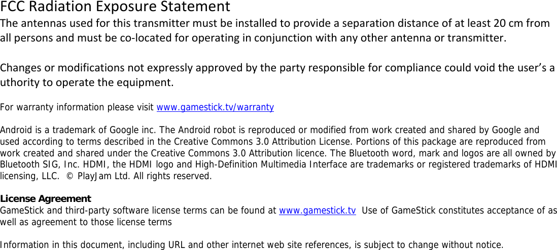 FCCRadiationExposureStatementTheantennasusedforthistransmittermustbeinstalledtoprovideaseparationdistanceofatleast20cmfromallpersonsandmustbeco‐locatedforoperatinginconjunctionwithanyotherantennaortransmitter.Changesormodificationsnotexpresslyapprovedbythepartyresponsibleforcompliancecouldvoidtheuser&rsquo;sauthoritytooperatetheequipment. For warranty information please visit www.gamestick.tv/warranty  Android is a trademark of Google inc. The Android robot is reproduced or modified from work created and shared by Google and used according to terms described in the Creative Commons 3.0 Attribution License. Portions of this package are reproduced from work created and shared under the Creative Commons 3.0 Attribution licence. The Bluetooth word, mark and logos are all owned by Bluetooth SIG, Inc. HDMI, the HDMI logo and High-Definition Multimedia Interface are trademarks or registered trademarks of HDMI licensing, LLC.  &copy; PlayJam Ltd. All rights reserved.  License Agreement GameStick and third-party software license terms can be found at www.gamestick.tv  Use of GameStick constitutes acceptance of as well as agreement to those license terms  Information in this document, including URL and other internet web site references, is subject to change without notice.   