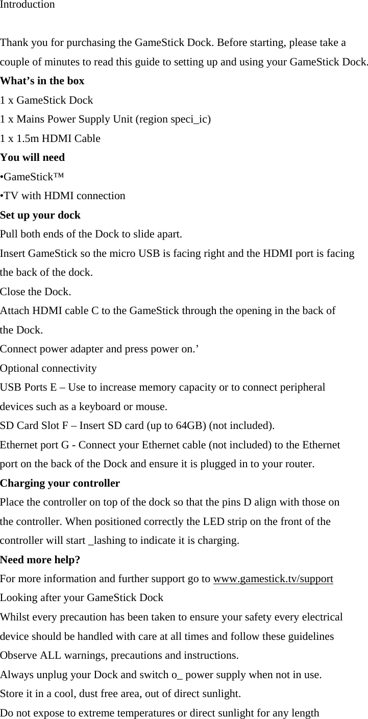 Introduction  Thank you for purchasing the GameStick Dock. Before starting, please take a couple of minutes to read this guide to setting up and using your GameStick Dock. What&rsquo;s in the box  1 x GameStick Dock 1 x Mains Power Supply Unit (region speci_ic) 1 x 1.5m HDMI Cable You will need &bull;GameStick&trade; &bull;TV with HDMI connection Set up your dock Pull both ends of the Dock to slide apart. Insert GameStick so the micro USB is facing right and the HDMI port is facing the back of the dock. Close the Dock. Attach HDMI cable C to the GameStick through the opening in the back of the Dock. Connect power adapter and press power on.&rsquo; Optional connectivity  USB Ports E &ndash; Use to increase memory capacity or to connect peripheral devices such as a keyboard or mouse. SD Card Slot F &ndash; Insert SD card (up to 64GB) (not included). Ethernet port G - Connect your Ethernet cable (not included) to the Ethernet port on the back of the Dock and ensure it is plugged in to your router. Charging your controller Place the controller on top of the dock so that the pins D align with those on the controller. When positioned correctly the LED strip on the front of the controller will start _lashing to indicate it is charging. Need more help? For more information and further support go to www.gamestick.tv/support Looking after your GameStick Dock Whilst every precaution has been taken to ensure your safety every electrical device should be handled with care at all times and follow these guidelines Observe ALL warnings, precautions and instructions. Always unplug your Dock and switch o_ power supply when not in use. Store it in a cool, dust free area, out of direct sunlight. Do not expose to extreme temperatures or direct sunlight for any length 