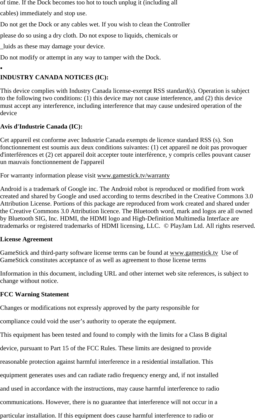 of time. If the Dock becomes too hot to touch unplug it (including all cables) immediately and stop use. Do not get the Dock or any cables wet. If you wish to clean the Controller please do so using a dry cloth. Do not expose to liquids, chemicals or _luids as these may damage your device. Do not modify or attempt in any way to tamper with the Dock. &bull; INDUSTRY CANADA NOTICES (IC): This device complies with Industry Canada license-exempt RSS standard(s). Operation is subject to the following two conditions: (1) this device may not cause interference, and (2) this device must accept any interference, including interference that may cause undesired operation of the device Avis d'Industrie Canada (IC): Cet appareil est conforme avec Industrie Canada exempts de licence standard RSS (s). Son fonctionnement est soumis aux deux conditions suivantes: (1) cet appareil ne doit pas provoquer d'interf&eacute;rences et (2) cet appareil doit accepter toute interf&eacute;rence, y compris celles pouvant causer un mauvais fonctionnement de l'appareil For warranty information please visit www.gamestick.tv/warranty Android is a trademark of Google inc. The Android robot is reproduced or modified from work created and shared by Google and used according to terms described in the Creative Commons 3.0 Attribution License. Portions of this package are reproduced from work created and shared under the Creative Commons 3.0 Attribution licence. The Bluetooth word, mark and logos are all owned by Bluetooth SIG, Inc. HDMI, the HDMI logo and High-Definition Multimedia Interface are trademarks or registered trademarks of HDMI licensing, LLC.  &copy; PlayJam Ltd. All rights reserved. License Agreement GameStick and third-party software license terms can be found at www.gamestick.tv  Use of GameStick constitutes acceptance of as well as agreement to those license terms Information in this document, including URL and other internet web site references, is subject to change without notice. FCC Warning Statement Changes or modifications not expressly approved by the party responsible for compliance could void the user&rsquo;s authority to operate the equipment. This equipment has been tested and found to comply with the limits for a Class B digital device, pursuant to Part 15 of the FCC Rules. These limits are designed to provide reasonable protection against harmful interference in a residential installation. This equipment generates uses and can radiate radio frequency energy and, if not installed and used in accordance with the instructions, may cause harmful interference to radio communications. However, there is no guarantee that interference will not occur in a particular installation. If this equipment does cause harmful interference to radio or 