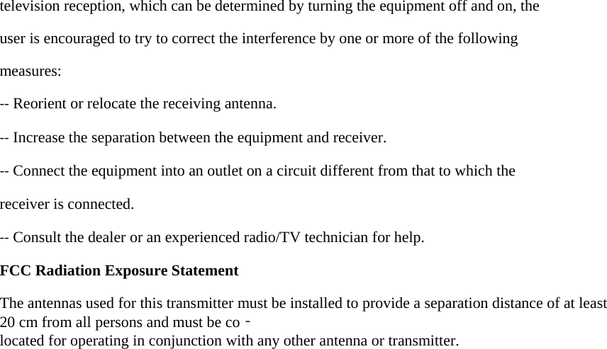 television reception, which can be determined by turning the equipment off and on, the user is encouraged to try to correct the interference by one or more of the following measures: ‐‐ Reorient or relocate the receiving antenna. ‐‐ Increase the separation between the equipment and receiver. ‐‐ Connect the equipment into an outlet on a circuit different from that to which the receiver is connected. ‐‐ Consult the dealer or an experienced radio/TV technician for help.   FCC Radiation Exposure Statement  The antennas used for this transmitter must be installed to provide a separation distance of at least 20 cm from all persons and must be co‐located for operating in conjunction with any other antenna or transmitter.   