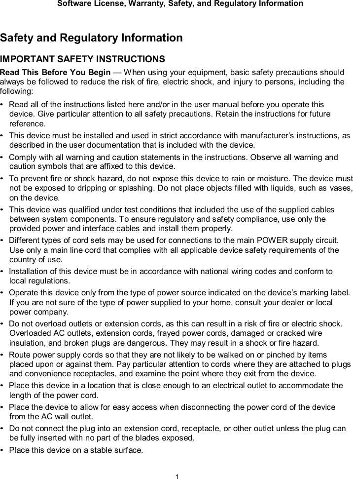 Software License, Warranty, Safety, and Regulatory Information  1    Safety and Regulatory Information  IMPORTANT SAFETY INSTRUCTIONS Read This Before You Begin &mdash; W hen using your equipment, basic safety precautions should always be followed to reduce the risk of fire, electric shock, and injury to persons, including the following: &bull; Read all of the instructions listed here and/or in the user manual before you operate this device. Give particular attention to all safety precautions. Retain the instructions for future reference. &bull; This device must be installed and used in strict accordance with manufacturer&rsquo;s instructions, as described in the user documentation that is included with the device. &bull; Comply with all warning and caution statements in the instructions. Observe all warning and caution symbols that are affixed to this device. &bull; To prevent fire or shock hazard, do not expose this device to rain or moisture. The device must not be exposed to dripping or splashing. Do not place objects filled with liquids, such as vases, on the device. &bull; This device was qualified under test conditions that included the use of the supplied cables between system components. To ensure regulatory and safety compliance, use only the provided power and interface cables and install them properly. &bull; Different types of cord sets may be used for connections to the main POWER supply circuit. Use only a main line cord that complies with all applicable device safety requirements of the country of use. &bull; Installation of this device must be in accordance with national wiring codes and conform to local regulations. &bull; Operate this device only from the type of power source indicated on the device&rsquo;s marking label. If you are not sure of the type of power supplied to your home, consult your dealer or local power company. &bull; Do not overload outlets or extension cords, as this can result in a risk of fire or electric shock. Overloaded AC outlets, extension cords, frayed power cords, damaged or cracked wire insulation, and broken plugs are dangerous. They may result in a shock or fire hazard. &bull; Route power supply cords so that they are not likely to be walked on or pinched by items placed upon or against them. Pay particular attention to cords where they are attached to plugs and convenience receptacles, and examine the point where they exit from the device. &bull; Place this device in a location that is close enough to an electrical outlet to accommodate the length of the power cord. &bull; Place the device to allow for easy access when disconnecting the power cord of the device from the AC wall outlet. &bull; Do not connect the plug into an extension cord, receptacle, or other outlet unless the plug can be fully inserted with no part of the blades exposed. &bull; Place this device on a stable surface. 