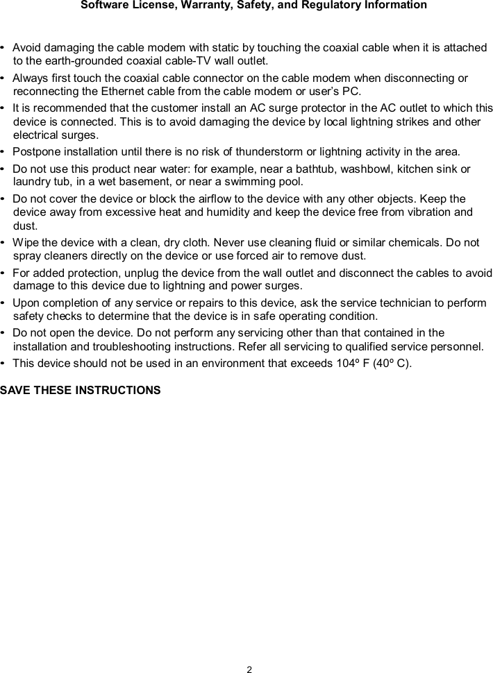 Software License, Warranty, Safety, and Regulatory Information  2    &bull; Avoid damaging the cable modem with static by touching the coaxial cable when it is attached to the earth-grounded coaxial cable-TV wall outlet. &bull; Always first touch the coaxial cable connector on the cable modem when disconnecting or reconnecting the Ethernet cable from the cable modem or user&rsquo;s PC. &bull; It is recommended that the customer install an AC surge protector in the AC outlet to which this device is connected. This is to avoid damaging the device by local lightning strikes and other electrical surges. &bull; Postpone installation until there is no risk of thunderstorm or lightning activity in the area. &bull; Do not use this product near water: for example, near a bathtub, washbowl, kitchen sink or laundry tub, in a wet basement, or near a swimming pool. &bull; Do not cover the device or block the airflow to the device with any other objects. Keep the device away from excessive heat and humidity and keep the device free from vibration and dust. &bull; Wipe the device with a clean, dry cloth. Never use cleaning fluid or similar chemicals. Do not spray cleaners directly on the device or use forced air to remove dust. &bull; For added protection, unplug the device from the wall outlet and disconnect the cables to avoid damage to this device due to lightning and power surges. &bull; Upon completion of any service or repairs to this device, ask the service technician to perform safety checks to determine that the device is in safe operating condition. &bull; Do not open the device. Do not perform any servicing other than that contained in the installation and troubleshooting instructions. Refer all servicing to qualified service personnel. &bull; This device should not be used in an environment that exceeds 104&ordm; F (40&ordm; C).  SAVE THESE INSTRUCTIONS  