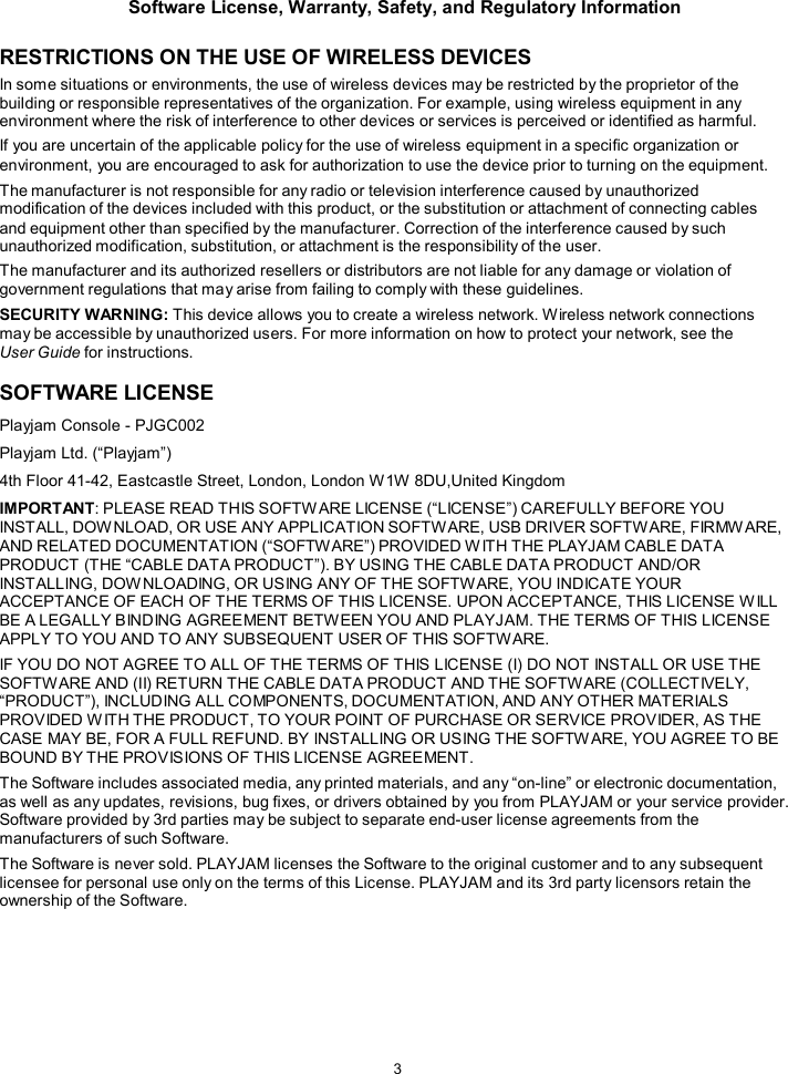 Software License, Warranty, Safety, and Regulatory Information  3   RESTRICTIONS ON THE USE OF WIRELESS DEVICES In some situations or environments, the use of wireless devices may be restricted by the proprietor of the building or responsible representatives of the organization. For example, using wireless equipment in any environment where the risk of interference to other devices or services is perceived or identified as harmful. If you are uncertain of the applicable policy for the use of wireless equipment in a specific organization or environment, you are encouraged to ask for authorization to use the device prior to turning on the equipment. The manufacturer is not responsible for any radio or television interference caused by unauthorized modification of the devices included with this product, or the substitution or attachment of connecting cables and equipment other than specified by the manufacturer. Correction of the interference caused by such unauthorized modification, substitution, or attachment is the responsibility of the user. The manufacturer and its authorized resellers or distributors are not liable for any damage or violation of government regulations that may arise from failing to comply with these guidelines. SECURITY WARNING: This device allows you to create a wireless network. Wireless network connections may be accessible by unauthorized users. For more information on how to protect your network, see the User Guide for instructions.  SOFTWARE LICENSE Playjam Console - PJGC002 Playjam Ltd. (&ldquo;Playjam&rdquo;) 4th Floor 41-42, Eastcastle Street, London, London W1W 8DU,United Kingdom  IMPORTANT: PLEASE READ THIS SOFTWARE LICENSE (&ldquo;LICENSE&rdquo;) CAREFULLY BEFORE YOU INSTALL, DOW NLOAD, OR USE ANY APPLICATION SOFTWARE, USB DRIVER SOFTWARE, FIRMW ARE, AND RELATED DOCUMENTATION (&ldquo;SOFTWARE&rdquo;) PROVIDED W ITH THE PLAYJAM CABLE DATA PRODUCT (THE &ldquo;CABLE DATA PRODUCT&rdquo;). BY USING THE CABLE DATA PRODUCT AND/OR INSTALLING, DOWNLOADING, OR USING ANY OF THE SOFTWARE, YOU INDICATE YOUR ACCEPTANCE OF EACH OF THE TERMS OF THIS LICENSE. UPON ACCEPTANCE, THIS LICENSE W ILL BE A LEGALLY BINDING AGREEMENT BETWEEN YOU AND PLAYJAM. THE TERMS OF THIS LICENSE APPLY TO YOU AND TO ANY SUBSEQUENT USER OF THIS SOFTW ARE. IF YOU DO NOT AGREE TO ALL OF THE TERMS OF THIS LICENSE (I) DO NOT INSTALL OR USE THE SOFTWARE AND (II) RETURN THE CABLE DATA PRODUCT AND THE SOFTWARE (COLLECTIVELY, &ldquo;PRODUCT&rdquo;), INCLUDING ALL COMPONENTS, DOCUMENTATION, AND ANY OTHER MATERIALS PROVIDED W ITH THE PRODUCT, TO YOUR POINT OF PURCHASE OR SERVICE PROVIDER, AS THE CASE MAY BE, FOR A FULL REFUND. BY INSTALLING OR USING THE SOFTW ARE, YOU AGREE TO BE BOUND BY THE PROVISIONS OF THIS LICENSE AGREEMENT. The Software includes associated media, any printed materials, and any &ldquo;on-line&rdquo; or electronic documentation, as well as any updates, revisions, bug fixes, or drivers obtained by you from PLAYJAM or your service provider. Software provided by 3rd parties may be subject to separate end-user license agreements from the manufacturers of such Software. The Software is never sold. PLAYJAM licenses the Software to the original customer and to any subsequent licensee for personal use only on the terms of this License. PLAYJAM and its 3rd party licensors retain the ownership of the Software. 