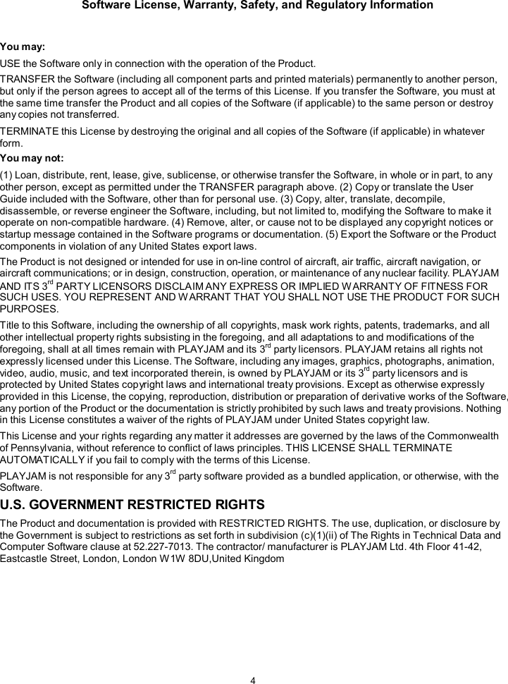 Software License, Warranty, Safety, and Regulatory Information  4    You may: USE the Software only in connection with the operation of the Product. TRANSFER the Software (including all component parts and printed materials) permanently to another person, but only if the person agrees to accept all of the terms of this License. If you transfer the Software, you must at the same time transfer the Product and all copies of the Software (if applicable) to the same person or destroy any copies not transferred. TERMINATE this License by destroying the original and all copies of the Software (if applicable) in whatever form. You may not: (1) Loan, distribute, rent, lease, give, sublicense, or otherwise transfer the Software, in whole or in part, to any other person, except as permitted under the TRANSFER paragraph above. (2) Copy or translate the User Guide included with the Software, other than for personal use. (3) Copy, alter, translate, decompile, disassemble, or reverse engineer the Software, including, but not limited to, modifying the Software to make it operate on non-compatible hardware. (4) Remove, alter, or cause not to be displayed any copyright notices or startup message contained in the Software programs or documentation. (5) Export the Software or the Product components in violation of any United States export laws. The Product is not designed or intended for use in on-line control of aircraft, air traffic, aircraft navigation, or aircraft communications; or in design, construction, operation, or maintenance of any nuclear facility. PLAYJAM AND ITS 3rd PARTY LICENSORS DISCLAIM ANY EXPRESS OR IMPLIED W ARRANTY OF FITNESS FOR SUCH USES. YOU REPRESENT AND W ARRANT THAT YOU SHALL NOT USE THE PRODUCT FOR SUCH PURPOSES. Title to this Software, including the ownership of all copyrights, mask work rights, patents, trademarks, and all other intellectual property rights subsisting in the foregoing, and all adaptations to and modifications of the foregoing, shall at all times remain with PLAYJAM and its 3rd party licensors. PLAYJAM retains all rights not expressly licensed under this License. The Software, including any images, graphics, photographs, animation, video, audio, music, and text incorporated therein, is owned by PLAYJAM or its 3rd party licensors and is protected by United States copyright laws and international treaty provisions. Except as otherwise expressly provided in this License, the copying, reproduction, distribution or preparation of derivative works of the Software, any portion of the Product or the documentation is strictly prohibited by such laws and treaty provisions. Nothing in this License constitutes a waiver of the rights of PLAYJAM under United States copyright law. This License and your rights regarding any matter it addresses are governed by the laws of the Commonwealth of Pennsylvania, without reference to conflict of laws principles. THIS LICENSE SHALL TERMINATE AUTOMATICALLY if you fail to comply with the terms of this License. PLAYJAM is not responsible for any 3rd party software provided as a bundled application, or otherwise, with the Software. U.S. GOVERNMENT RESTRICTED RIGHTS The Product and documentation is provided with RESTRICTED RIGHTS. The use, duplication, or disclosure by the Government is subject to restrictions as set forth in subdivision (c)(1)(ii) of The Rights in Technical Data and Computer Software clause at 52.227-7013. The contractor/ manufacturer is PLAYJAM Ltd. 4th Floor 41-42, Eastcastle Street, London, London W1W 8DU,United Kingdom 