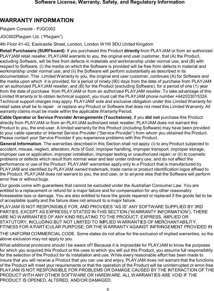 Software License, Warranty, Safety, and Regulatory Information  5    WARRANTY INFORMATION Playjam Console - PJGC002 JGC002Playjam Ltd. (&ldquo;Playjam&rdquo;) 4th Floor 41-42, Eastcastle Street, London, London W1W 8DU,United Kingdom  Retail Purchasers (SURFboard): If you purchased this Product directly from PLAYJAM or from an authorized PLAYJAM retail reseller, PLAYJAM warrants to you, the original end user customer, that (A) the Product, excluding Software, will be free from defects in materials and workmanship under normal use, and (B) with respect to Software, (i) the media on which the Software is provided will be free from defects in material and workmanship under normal use, and (ii) the Software will perform substantially as described in its documentation. This  Limited Warranty to you, the original end user customer, continues (A) for Software and the media upon which  it is provided, for a period of ninety (90) days from the date of purchase from PLAYJAM or an authorized PLAYJAM reseller, and (B) for the Product (excluding Software), for a period of one (1) year from the date of purchase  from PLAYJAM or from an authorized PLAYJAM reseller. To take advantage of this Limited W arranty or to obtain technical support, you must call the PLAYJAM phone number +442033015324. Technical support charges may apply. PLAYJAM&rsquo; sole and exclusive obligation under this Limited W arranty for retail sales shall be to repair   or replace any Product or Software that does not meet this Limited Warranty. All warranty claims must be made within the applicable W arranty Period. Cable Operator or Service Provider Arrangements (Touchstone). If you did not purchase this Product directly from PLAYJAM or from an PLAYJAM authorized retail reseller, PLAYJAM does not warrant this Product to you, the end-user. A limited warranty for this Product (including Software) may have been provided to your cable operator or Internet Service Provider (&ldquo;Service Provider&rdquo;) from whom you obtained the Product. Please contact your Service Provider if you experience problems with this Product. General Information. The warranties described in this Section shall not apply: (i) to any Product subjected to accident, misuse, neglect, alteration, Acts of God, improper handling, improper transport, improper storage, improper use or application, improper installation, improper testing or unauthorized repair; or (ii) to cosmetic problems or defects which result from normal wear and tear under ordinary use, and do not affect the performance or use of the Product. PLAYJAM&rsquo; warranties apply only to a Product that is manufactured by PLAYJAM and identified by PLAYJAM owned trademark, trade name or product identification logos affixed to the Product. PLAYJAM does not warrant to you, the end user, or to anyone else that the Software will perform error free or without bugs. Our goods come with guarantees that cannot be excluded under the Australian Consumer Law. You are  entitled to a replacement or refund for a major failure and for compensation for any other reasonably foreseeable loss or damage. You are also entitled to have the goods repaired or replaced if the goods fail to be of acceptable quality and the failure does not amount to a major failure. PLAYJAM IS NOT RESPONSIBLE FOR, AND PROVIDES &ldquo;AS IS&rdquo; ANY SOFTWARE SUPPLIED BY 3RD PARTIES. EXCEPT AS EXPRESSLY STATED IN THIS SECTION (&ldquo;W ARRANTY INFORMATION&rdquo;), THERE ARE NO W ARRANTIES OF ANY KIND RELATING TO THE PRODUCT, EXPRESS, IMPLIED OR STATUTORY, INCLUDING BUT NOT LIMITED TO IMPLIED W ARRANTIES OF MERCHANTABILITY, FITNESS FOR A PARTICULAR PURPOSE, OR THE W ARRANTY AGAINST INFRINGEMENT PROVIDED IN THE UNIFORM COMMERCIAL CODE. Some states do not allow for the exclusion of implied warranties, so the above exclusion may not apply to you. What additional provisions should I be aware of? Because it is impossible for PLAYJAM to know the purposes for which you acquired this Product or the uses to which you will put this Product, you assume full responsibility for the selection of the Product for its installation and use. W hile every reasonable effort has been made to insure that you will receive a Product that you can use and enjoy, PLAYJAM does not warrant that the functions of the Product will meet your requirements or that the operation of the Product will be uninterrupted or error-free. PLAYJAM IS NOT RESPONSIBLE FOR PROBLEMS OR DAMAGE CAUSED BY THE INTERACTION OF THE PRODUCT W ITH ANY OTHER SOFTWARE OR HARDW ARE. ALL WARRANTIES ARE VOID IF THE PRODUCT IS OPENED, ALTERED, AND/OR DAMAGED. 