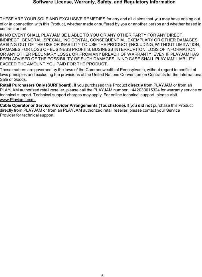 Software License, Warranty, Safety, and Regulatory Information  6    THESE ARE YOUR SOLE AND EXCLUSIVE REMEDIES for any and all claims that you may have arising out of or in connection with this Product, whether made or suffered by you or another person and whether based in contract or tort. IN NO EVENT SHALL PLAYJAM BE LIABLE TO YOU OR ANY OTHER PARTY FOR ANY DIRECT, INDIRECT, GENERAL, SPECIAL, INCIDENTAL, CONSEQUENTIAL, EXEMPLARY OR OTHER DAMAGES ARISING OUT OF THE USE OR INABILITY TO USE THE PRODUCT (INCLUDING, W ITHOUT LIMITATION, DAMAGES FOR LOSS OF BUSINESS PROFITS, BUSINESS INTERRUPTION, LOSS OF INFORMATION OR ANY OTHER PECUNIARY LOSS), OR FROM ANY BREACH OF W ARRANTY, EVEN IF PLAYJAM HAS BEEN ADVISED OF THE POSSIBILITY OF SUCH DAMAGES. IN NO CASE SHALL PLAYJAM&rsquo; LIABILITY EXCEED THE AMOUNT YOU PAID FOR THE PRODUCT. These matters are governed by the laws of the Commonwealth of Pennsylvania, without regard to conflict of laws principles and excluding the provisions of the United Nations Convention on Contracts for the International Sale of Goods. Retail Purchasers Only (SURFboard). If you purchased this Product directly from PLAYJAM or from an PLAYJAM authorized retail reseller, please call the PLAYJAM number, +442033015324 for warranty service or technical support. Technical support charges may apply. For online technical support, please visit www.Playjami.com. Cable Operator or Service Provider Arrangements (Touchstone). If you did not purchase this Product directly from PLAYJAM or from an PLAYJAM authorized retail reseller, please contact your Service Provider for technical support.      