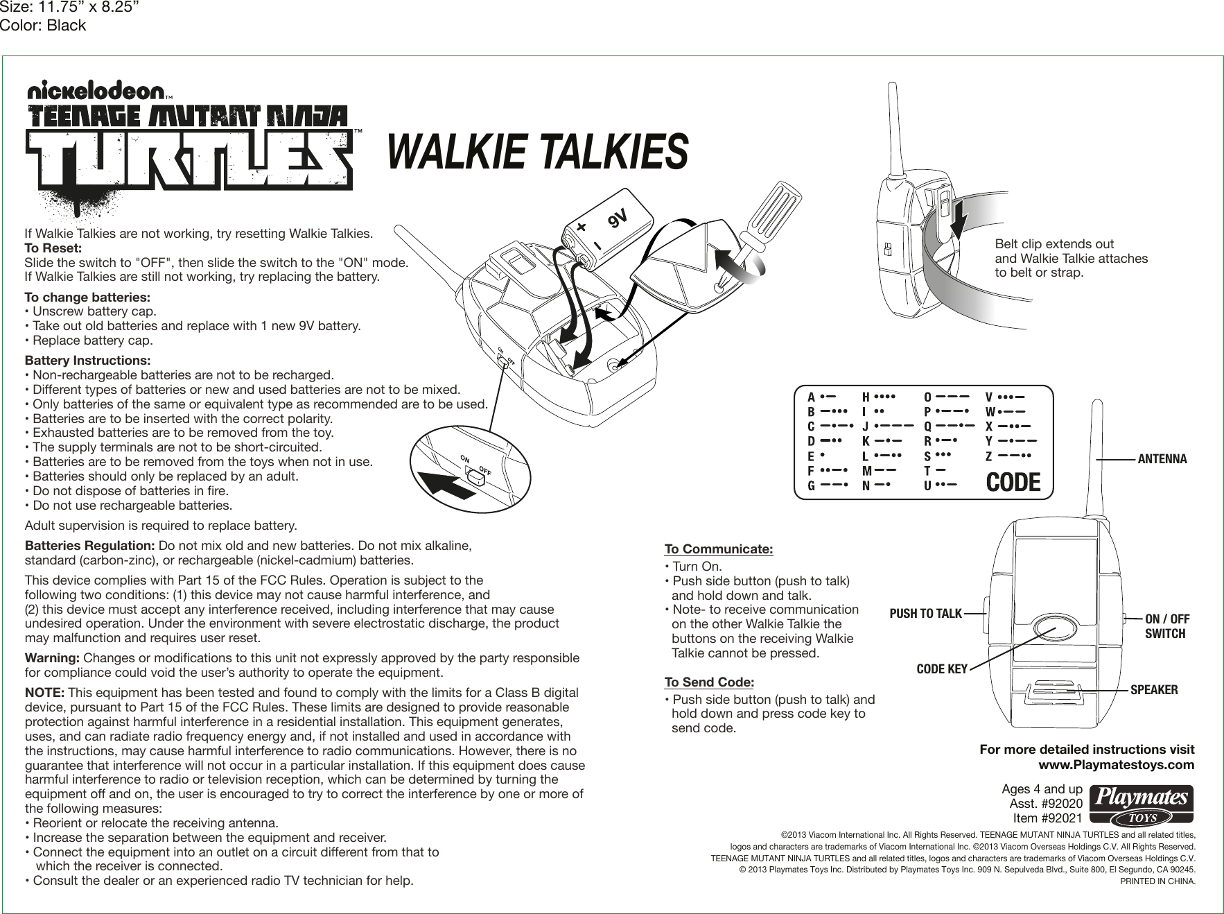 Size: 11.75” x 8.25”Color: BlackAges 4 and upAsst. #92020Item #92021©2013 Viacom International Inc. All Rights Reserved. TEENAGE MUTANT NINJA TURTLES and all related titles,logos and characters are trademarks of Viacom International Inc. ©2013 Viacom Overseas Holdings C.V. All Rights Reserved.TEENAGE MUTANT NINJA TURTLES and all related titles, logos and characters are trademarks of Viacom Overseas Holdings C.V.© 2013 Playmates Toys Inc. Distributed by Playmates Toys Inc. 909 N. Sepulveda Blvd., Suite 800, El Segundo, CA 90245.PRINTED IN CHINA.    WALKIE TALKIESFor more detailed instructions visitwww.Playmatestoys.comIf Walkie Talkies are not working, try resetting Walkie Talkies.To Reset: Slide the switch to &quot;OFF&quot;, then slide the switch to the &quot;ON&quot; mode.If Walkie Talkies are still not working, try replacing the battery.To change batteries:• Unscrew battery cap.• Take out old batteries and replace with 1 new 9V battery.• Replace battery cap.Battery Instructions:• Non-rechargeable batteries are not to be recharged.• Different types of batteries or new and used batteries are not to be mixed.• Only batteries of the same or equivalent type as recommended are to be used.• Batteries are to be inserted with the correct polarity.• Exhausted batteries are to be removed from the toy.• The supply terminals are not to be short-circuited.• Batteries are to be removed from the toys when not in use.• Batteries should only be replaced by an adult.• Do not dispose of batteries in ﬁre.• Do not use rechargeable batteries.Adult supervision is required to replace battery.Batteries Regulation: Do not mix old and new batteries. Do not mix alkaline, standard (carbon-zinc), or rechargeable (nickel-cadmium) batteries.This device complies with Part 15 of the FCC Rules. Operation is subject to the following two conditions: (1) this device may not cause harmful interference, and (2) this device must accept any interference received, including interference that may cause undesired operation. Under the environment with severe electrostatic discharge, the product may malfunction and requires user reset.Warning: Changes or modiﬁcations to this unit not expressly approved by the party responsible for compliance could void the user’s authority to operate the equipment.NOTE: This equipment has been tested and found to comply with the limits for a Class B digital device, pursuant to Part 15 of the FCC Rules. These limits are designed to provide reasonable protection against harmful interference in a residential installation. This equipment generates, uses, and can radiate radio frequency energy and, if not installed and used in accordance with the instructions, may cause harmful interference to radio communications. However, there is no guarantee that interference will not occur in a particular installation. If this equipment does cause harmful interference to radio or television reception, which can be determined by turning the equipment off and on, the user is encouraged to try to correct the interference by one or more of the following measures:• Reorient or relocate the receiving antenna.• Increase the separation between the equipment and receiver.• Connect the equipment into an outlet on a circuit different from that to    which the receiver is connected.• Consult the dealer or an experienced radio TV technician for help.Belt clip extends out and Walkie Talkie attaches to belt or strap. PUSH TO TALKCODE KEYON / OFFSWITCHSPEAKERANTENNATo Communicate:• Turn On.• Push side button (push to talk)   and hold down and talk.• Note- to receive communication    on the other Walkie Talkie the   buttons on the receiving Walkie   Talkie cannot be pressed. To Send Code:• Push side button (push to talk) and   hold down and press code key to   send code.   