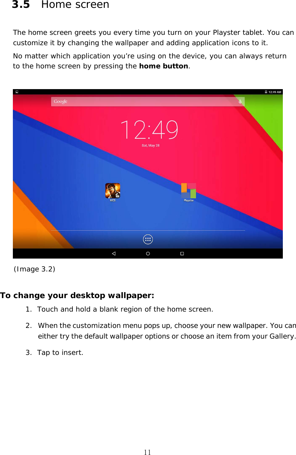 11 3.5 Home screen The home screen greets you every time you turn on your Playster tablet. You can customize it by changing the wallpaper and adding application icons to it. No matter which application you&rsquo;re using on the device, you can always return to the home screen by pressing the home button. (Image 3.2)     To change your desktop wallpaper: 1. Touch and hold a blank region of the home screen.2. When the customization menu pops up, choose your new wallpaper. You can either try the default wallpaper options or choose an item from your Gallery.3. Tap to insert.