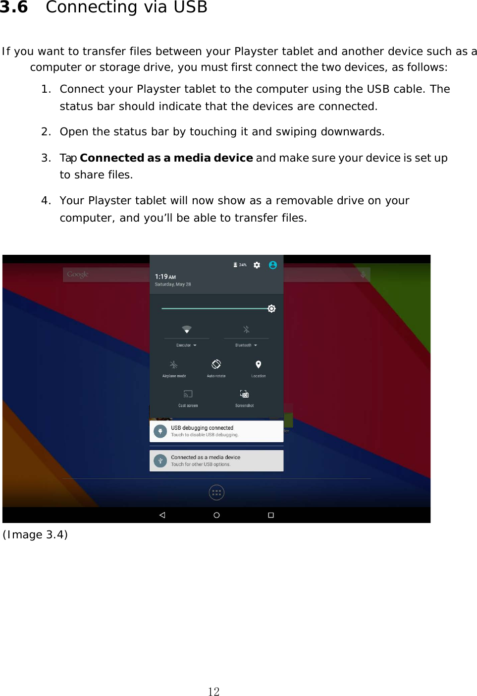 12 3.6 Connecting via USB If you want to transfer files between your Playster tablet and another device such as a computer or storage drive, you must first connect the two devices, as follows: 1. Connect your Playster tablet to the computer using the USB cable. The status bar should indicate that the devices are connected.2. Open the status bar by touching it and swiping downwards.3. Tap Connected as a media device and make sure your device is set up to share files.4. Your Playster tablet will now show as a removable drive on your computer, and you&rsquo;ll be able to transfer files.(Image 3.4) 