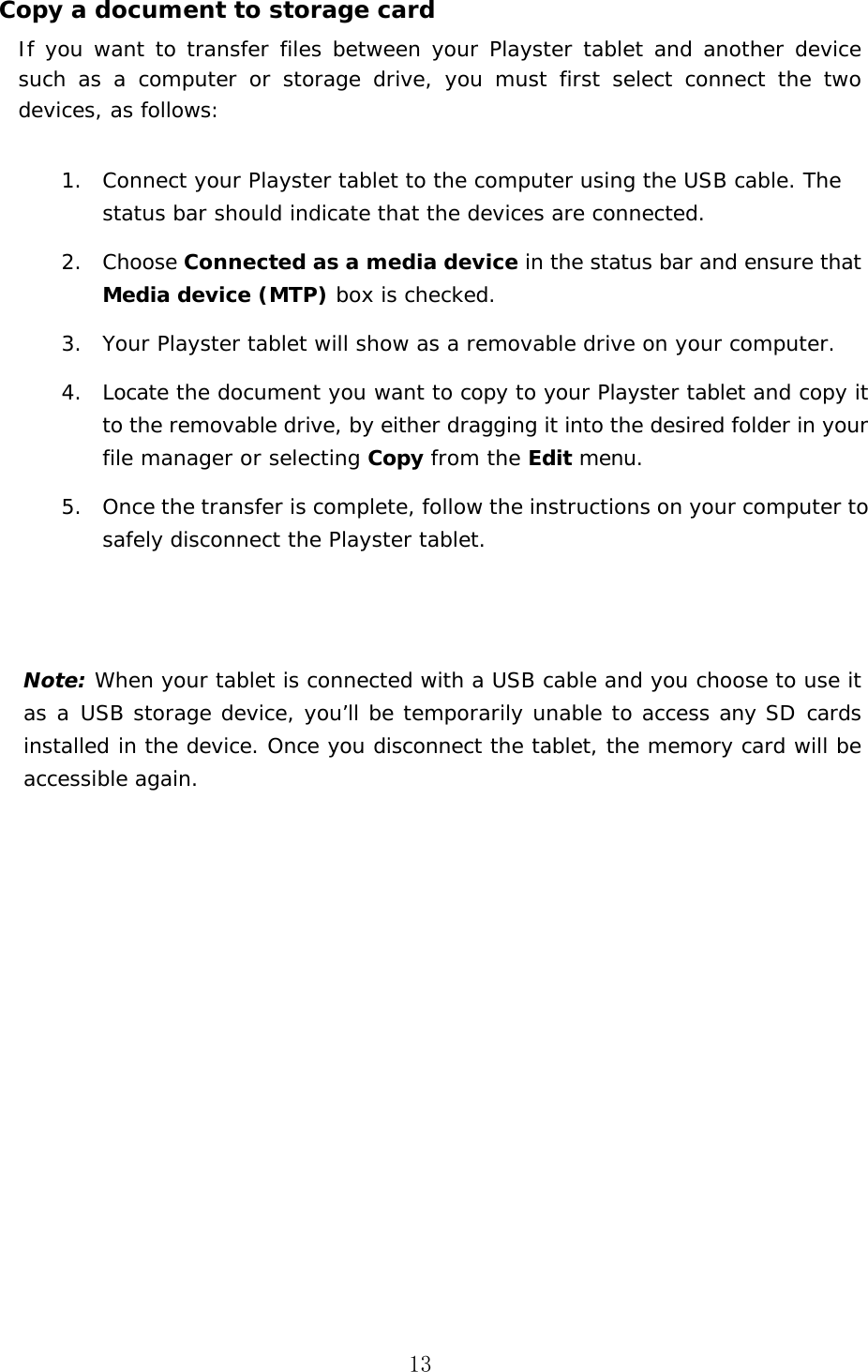 13 Copy a document to storage card If you want to transfer files between your Playster tablet and another device such  as  a  computer  or  storage  drive,  you  must  first  select  connect  the  two devices, as follows: 1. Connect your Playster tablet to the computer using the USB cable. The status bar should indicate that the devices are connected.2. Choose Connected as a media device in the status bar and ensure that Media device (MTP) box is checked.3. Your Playster tablet will show as a removable drive on your computer.4. Locate the document you want to copy to your Playster tablet and copy it to the removable drive, by either dragging it into the desired folder in your file manager or selecting Copy from the Edit menu.5. Once the transfer is complete, follow the instructions on your computer to safely disconnect the Playster tablet.Note: When your tablet is connected with a USB cable and you choose to use it as a  USB storage device, you&rsquo;ll be  temporarily unable to  access any  SD cards installed in the device. Once you disconnect the tablet, the memory card will be accessible again. 