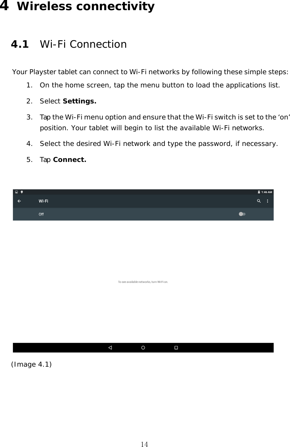 14 4  Wireless connectivity 4.1 Wi-Fi Connection Your Playster tablet can connect to Wi-Fi networks by following these simple steps: 1. On the home screen, tap the menu button to load the applications list.2. Select Settings.3. Tap the Wi-Fi menu option and ensure that the Wi-Fi switch is set to the &lsquo;on&rsquo; position. Your tablet will begin to list the available Wi-Fi networks.4. Select the desired Wi-Fi network and type the password, if necessary.5. Tap Connect.(Image 4.1) 