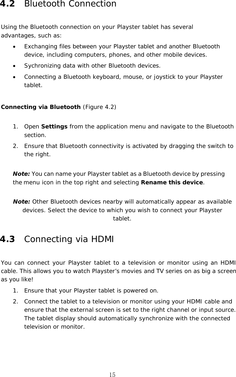 15 4.2 Bluetooth Connection Using the Bluetooth connection on your Playster tablet has several advantages, such as: &bull;Exchanging files between your Playster tablet and another Bluetooth device, including computers, phones, and other mobile devices.&bull;Sychronizing data with other Bluetooth devices.&bull;Connecting a Bluetooth keyboard, mouse, or joystick to your Playster tablet.Connecting via Bluetooth (Figure 4.2) 1. Open Settings from the application menu and navigate to the Bluetooth section.2. Ensure that Bluetooth connectivity is activated by dragging the switch to the right.Note: You can name your Playster tablet as a Bluetooth device by pressing the menu icon in the top right and selecting Rename this device.  Note: Other Bluetooth devices nearby will automatically appear as available devices. Select the device to which you wish to connect your Playster tablet. 4.3 Connecting via HDMI You  can  connect  your  Playster  tablet  to  a  television or  monitor  using  an  HDMI cable. This allows you to watch Playster&rsquo;s movies and TV series on as big a screen as you like! 1. Ensure that your Playster tablet is powered on.2. Connect the tablet to a television or monitor using your HDMI cable and ensure that the external screen is set to the right channel or input source. The tablet display should automatically synchronize with the connected television or monitor.