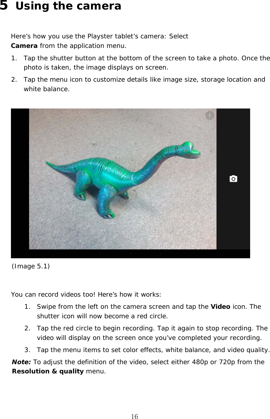 16 5  Using the camera Here&rsquo;s how you use the Playster tablet&rsquo;s camera: Select Camera from the application menu.  1. Tap the shutter button at the bottom of the screen to take a photo. Once the photo is taken, the image displays on screen.2. Tap the menu icon to customize details like image size, storage location and white balance.(Image 5.1) You can record videos too! Here&rsquo;s how it works: 1. Swipe from the left on the camera screen and tap the Video icon. The shutter icon will now become a red circle.2. Tap the red circle to begin recording. Tap it again to stop recording. The video will display on the screen once you&rsquo;ve completed your recording.3. Tap the menu items to set color effects, white balance, and video quality.Note: To adjust the definition of the video, select either 480p or 720p from the Resolution &amp; quality menu. 