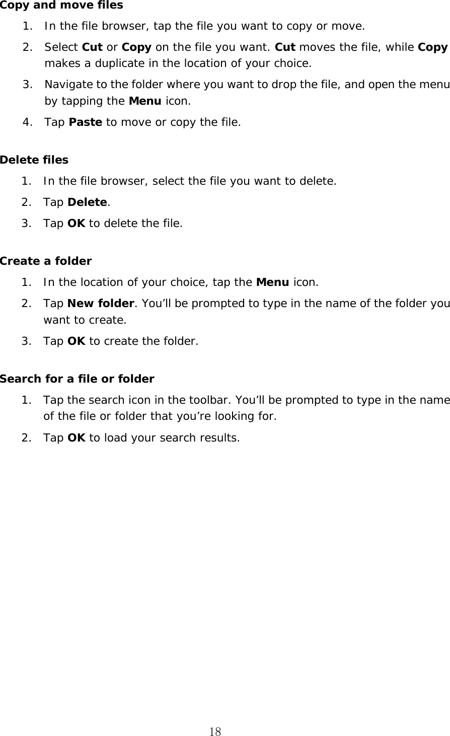 18 Copy and move files 1. In the file browser, tap the file you want to copy or move.2. Select Cut or Copy on the file you want. Cut moves the file, while Copy makes a duplicate in the location of your choice.3. Navigate to the folder where you want to drop the file, and open the menu by tapping the Menu icon.4. Tap Paste to move or copy the file.Delete files 1. In the file browser, select the file you want to delete.2. Tap Delete.3. Tap OK to delete the file.Create a folder 1. In the location of your choice, tap the Menu icon.2. Tap New folder. You&rsquo;ll be prompted to type in the name of the folder you want to create.3. Tap OK to create the folder.Search for a file or folder 1. Tap the search icon in the toolbar. You&rsquo;ll be prompted to type in the name of the file or folder that you&rsquo;re looking for.2. Tap OK to load your search results.