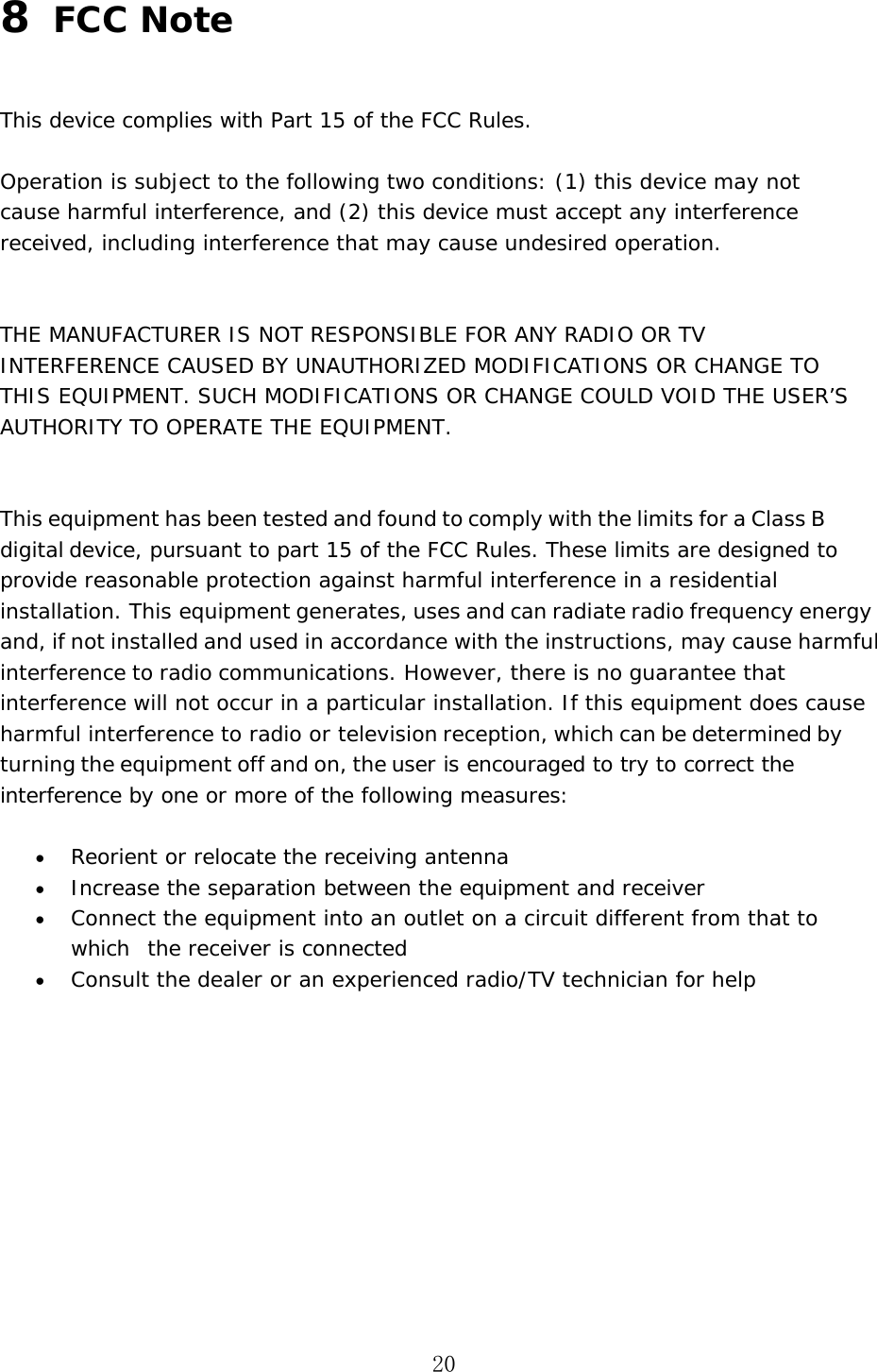 20 8  FCC Note This device complies with Part 15 of the FCC Rules. Operation is subject to the following two conditions: (1) this device may not cause harmful interference, and (2) this device must accept any interference received, including interference that may cause undesired operation. THE MANUFACTURER IS NOT RESPONSIBLE FOR ANY RADIO OR TV INTERFERENCE CAUSED BY UNAUTHORIZED MODIFICATIONS OR CHANGE TO THIS EQUIPMENT. SUCH MODIFICATIONS OR CHANGE COULD VOID THE USER&rsquo;S AUTHORITY TO OPERATE THE EQUIPMENT. This equipment has been tested and found to comply with the limits for a Class B digital device, pursuant to part 15 of the FCC Rules. These limits are designed to provide reasonable protection against harmful interference in a residential installation. This equipment generates, uses and can radiate radio frequency energy and, if not installed and used in accordance with the instructions, may cause harmful interference to radio communications. However, there is no guarantee that interference will not occur in a particular installation. If this equipment does cause harmful interference to radio or television reception, which can be determined by turning the equipment off and on, the user is encouraged to try to correct the interference by one or more of the following measures: &bull;Reorient or relocate the receiving antenna&bull;Increase the separation between the equipment and receiver&bull;Connect the equipment into an outlet on a circuit different from that to which  the receiver is connected&bull;Consult the dealer or an experienced radio/TV technician for help
