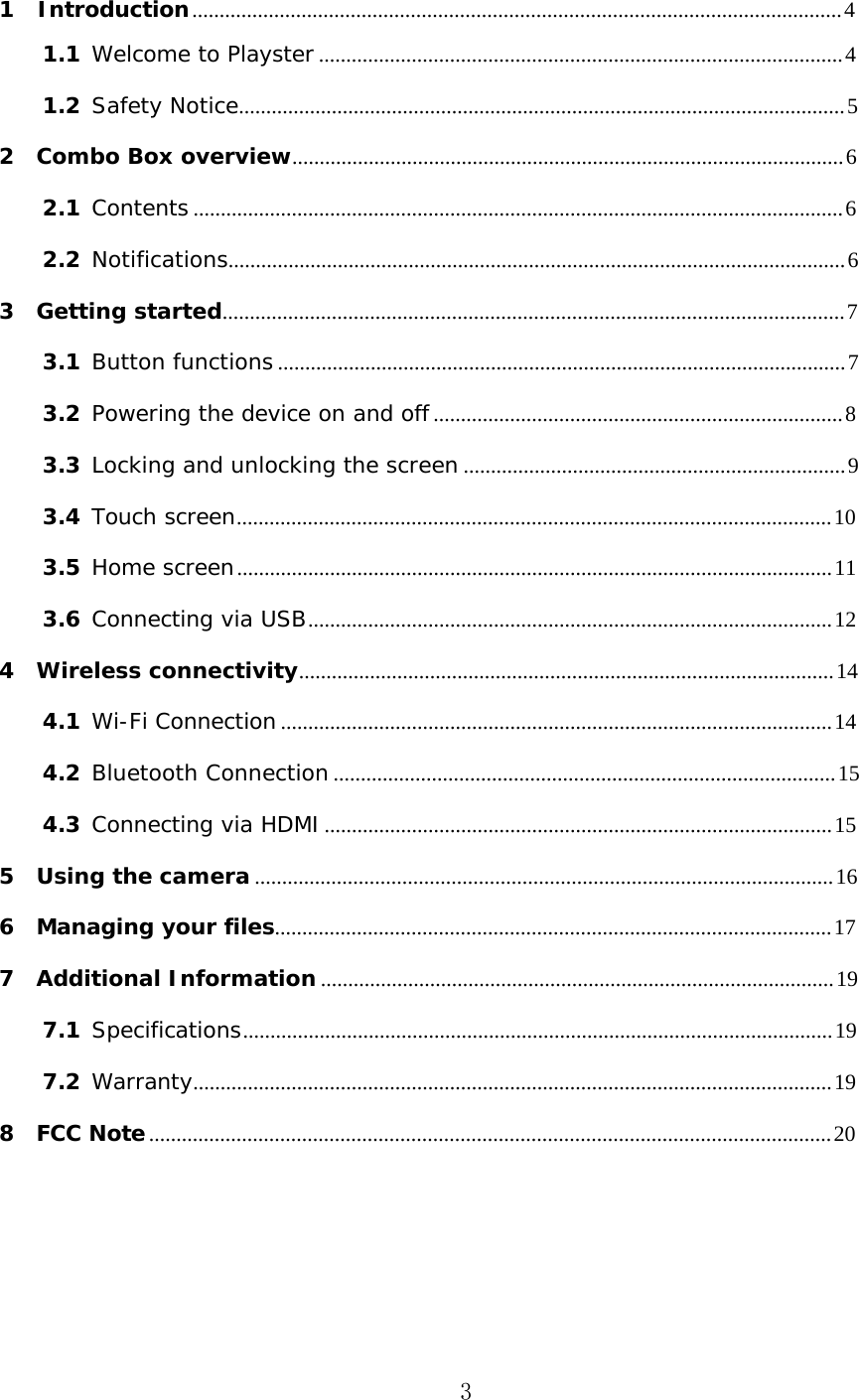 3 1  Introduction ....................................................................................................................... 4 1.1 Welcome to Playster ................................................................................................ 4 1.2 Safety Notice............................................................................................................... 5 2 Combo Box overview..................................................................................................... 6 2.1 Contents ....................................................................................................................... 6 2.2 Notifications................................................................................................................. 6 3 Getting started .................................................................................................................. 7 3.1 Button functions ........................................................................................................ 7 3.2 Powering the device on and off ........................................................................... 8 3.3 Locking and unlocking the screen ...................................................................... 9 3.4 Touch screen ............................................................................................................. 10 3.5 Home screen ............................................................................................................. 11 3.6 Connecting via USB ................................................................................................ 12 4 Wireless connectivity .................................................................................................. 14 4.1 Wi-Fi Connection ..................................................................................................... 14 4.2 Bluetooth Connection ............................................................................................ 15 4.3 Connecting via HDMI ............................................................................................. 15 5 Using the camera .......................................................................................................... 16 6 Managing your files...................................................................................................... 17 7 Additional Information .............................................................................................. 19 7.1 Specifications ............................................................................................................ 19 7.2 Warranty ..................................................................................................................... 19 8 FCC Note ............................................................................................................................. 20 
