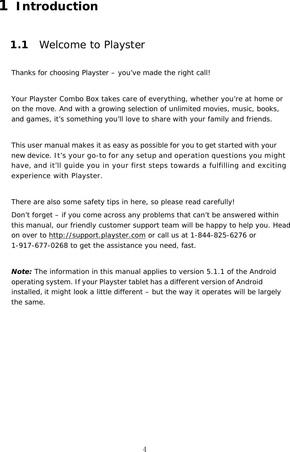 4 1  Introduction 1.1 Welcome to Playster Thanks for choosing Playster &ndash; you&rsquo;ve made the right call! Your Playster Combo Box takes care of everything, whether you&rsquo;re at home or on the move. And with a growing selection of unlimited movies, music, books, and games, it&rsquo;s something you&rsquo;ll love to share with your family and friends. This user manual makes it as easy as possible for you to get started with your new device. It&rsquo;s your go-to for any setup and operation questions you might have, and it&rsquo;ll guide you in your first steps towards a fulfilling and exciting experience with Playster.  There are also some safety tips in here, so please read carefully! Don&rsquo;t forget &ndash; if you come across any problems that can&rsquo;t be answered within this manual, our friendly customer support team will be happy to help you. Head on over to http://support.playster.com or call us at 1-844-825-6276 or 1-917-677-0268 to get the assistance you need, fast. Note: The information in this manual applies to version 5.1.1 of the Android operating system. If your Playster tablet has a different version of Android installed, it might look a little different &ndash; but the way it operates will be largely the same. 