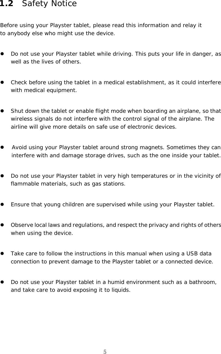 5 1.2 Safety Notice Before using your Playster tablet, please read this information and relay it to anybody else who might use the device. Do not use your Playster tablet while driving. This puts your life in danger, as well as the lives of others.Check before using the tablet in a medical establishment, as it could interfere with medical equipment.Shut down the tablet or enable flight mode when boarding an airplane, so that wireless signals do not interfere with the control signal of the airplane. The airline will give more details on safe use of electronic devices.Avoid using your Playster tablet around strong magnets. Sometimes they can interfere with and damage storage drives, such as the one inside your tablet.Do not use your Playster tablet in very high temperatures or in the vicinity of flammable materials, such as gas stations.Ensure that young children are supervised while using your Playster tablet.Observe local laws and regulations, and respect the privacy and rights of others when using the device.Take care to follow the instructions in this manual when using a USB data connection to prevent damage to the Playster tablet or a connected device.Do not use your Playster tablet in a humid environment such as a bathroom, and take care to avoid exposing it to liquids.