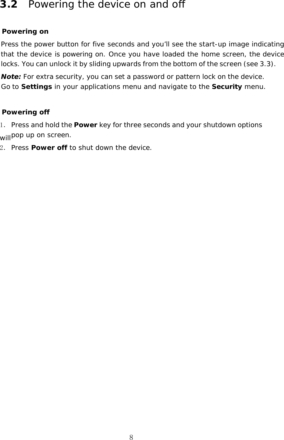 8 3.2 Powering the device on and off Powering on Press the power button for five seconds and you&rsquo;ll see the start-up image indicating that the device is powering on. Once you have loaded the home screen, the device locks. You can unlock it by sliding upwards from the bottom of the screen (see 3.3). Note: For extra security, you can set a password or pattern lock on the device. Go to Settings in your applications menu and navigate to the Security menu.  Powering off 1． Press and hold the Power key for three seconds and your shutdown options will pop up on screen. 2． Press Power off to shut down the device. 