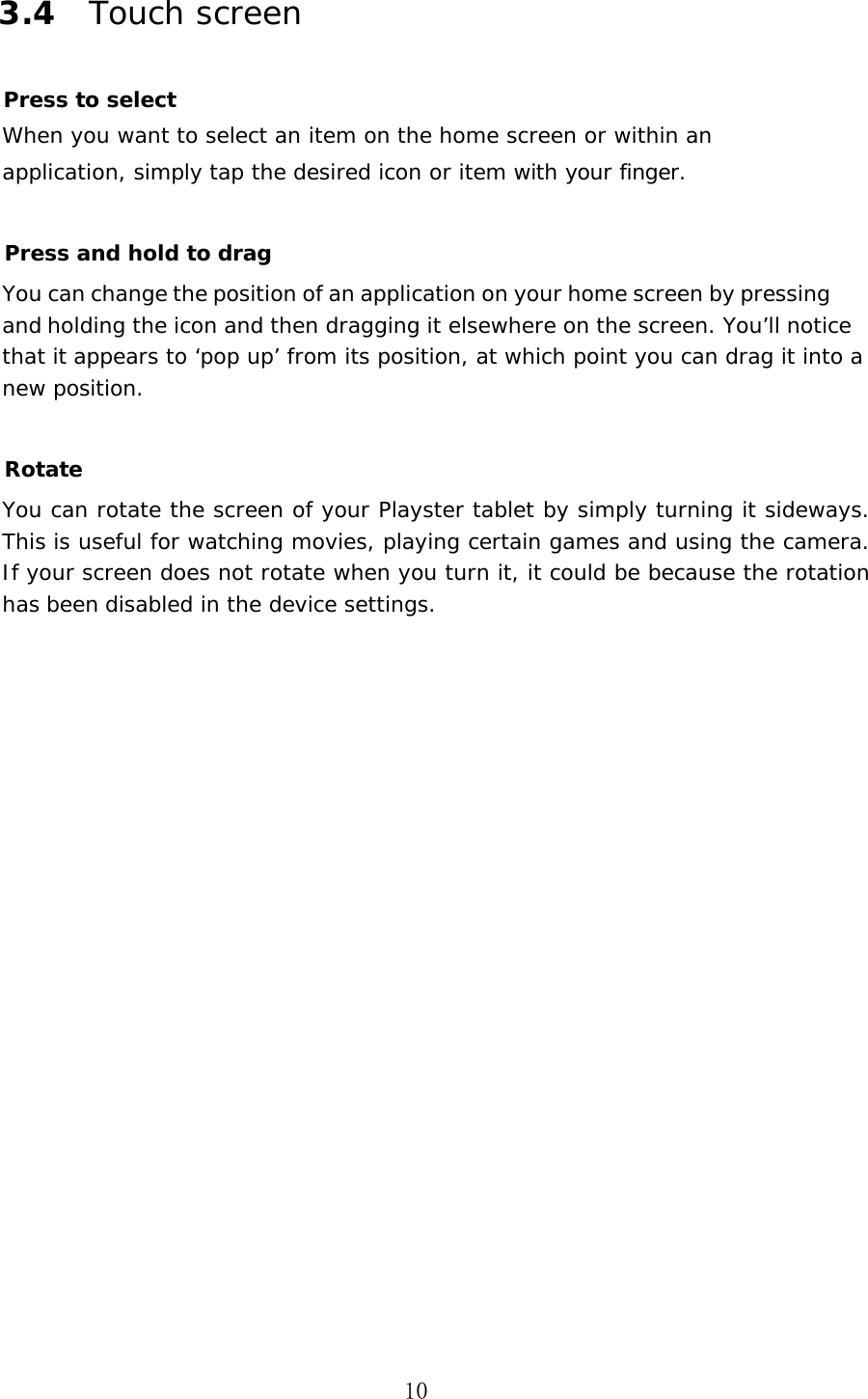 10 3.4 Touch screen Press to select When you want to select an item on the home screen or within an application, simply tap the desired icon or item with your finger. Press and hold to drag You can change the position of an application on your home screen by pressing and holding the icon and then dragging it elsewhere on the screen. You&rsquo;ll notice that it appears to &lsquo;pop up&rsquo; from its position, at which point you can drag it into a new position. Rotate You can rotate the screen of your Playster tablet by simply turning it sideways. This is useful for watching movies, playing certain games and using the camera. If your screen does not rotate when you turn it, it could be because the rotation has been disabled in the device settings. 