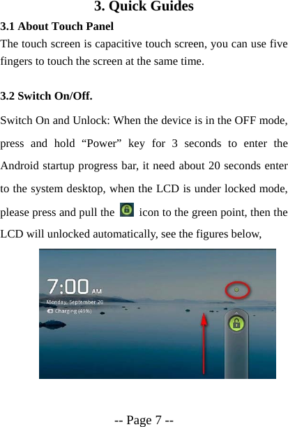  -- Page 7 -- 3. Quick Guides 3.1 About Touch Panel The touch screen is capacitive touch screen, you can use five fingers to touch the screen at the same time.  3.2 Switch On/Off. Switch On and Unlock: When the device is in the OFF mode, press and hold &ldquo;Power&rdquo; key for 3 seconds to enter the Android startup progress bar, it need about 20 seconds enter to the system desktop, when the LCD is under locked mode, please press and pull the    icon to the green point, then the LCD will unlocked automatically, see the figures below,      