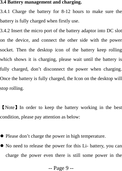  -- Page 9 --  3.4 Battery management and charging. 3.4.1 Charge the battery for 8-12 hours to make sure the battery is fully charged when firstly use. 3.4.2 Insert the micro port of the battery adaptor into DC slot on the device, and connect the other side with the power socket. Then the desktop icon of the battery keep rolling which shows it is charging, please wait until the battery is fully charged, don&rsquo;t disconnect the power when charging. Once the battery is fully charged, the Icon on the desktop will stop rolling.  【Note】In order to keep the battery working in the best condition, please pay attention as below:  z Please don&rsquo;t charge the power in high temperature. z No need to release the power for this Li- battery, you can charge the power even there is still some power in the 