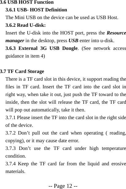  -- Page 12 -- 3.6 USB HOST Function 3.6.1 USB- HOST Definition The Mini USB on the device can be used as USB Host. 3.6.2 Read U-disk:   Insert the U-disk into the HOST port, press the Resource manager in the desktop, press USB enter into u-disk. 3.6.3 External 3G USB Dongle. (See network access guidance in item 4)  3.7 TF Card Storage There is a TF card slot in this device, it support reading the files in TF card. Insert the TF card into the card slot in right way, when take it out, just push the TF toward to the inside, then the slot will release the TF card, the TF card will pop out automatically, take it then. 3.7.1 Please insert the TF into the card slot in the right side of the device. 3.7.2 Don&rsquo;t pull out the card when operating ( reading, copying), or it may cause date error. 3.7.3 Don&rsquo;t use the TF card under high temperature condition. 3.7.4 Keep the TF card far from the liquid and erosive materials. 