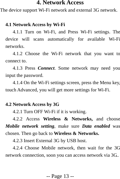  -- Page 13 -- 4. Network Access The device support Wi-Fi network and external 3G network.  4.1 Network Access by Wi-Fi   4.1.1 Turn on Wi-Fi, and Press Wi-Fi settings. The device will scans automatically for available Wi-Fi networks. 4.1.2 Choose the Wi-Fi network that you want to connect to. 4.1.3 Press Connect. Some network may need you input the password. 4.1.4 On the Wi-Fi settings screen, press the Menu key, touch Advanced, you will get more settings for Wi-Fi.  4.2 Network Access by 3G   4.2.1 Turn OFF Wi-Fi if it is working. 4.2.2 Access Wireless &amp; Networks, and choose Mobile network setting, make sure Data enabled was chosen. Then go back to Wireless &amp; Networks. 4.2.3 Insert External 3G by USB host. 4.2.4 Choose Mobile network, then wait for the 3G network connection, soon you can access network via 3G.. 