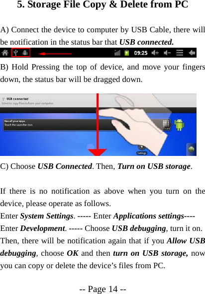  -- Page 14 --  5. Storage File Copy &amp; Delete from PC  A) Connect the device to computer by USB Cable, there will be notification in the status bar that USB connected.  B) Hold Pressing the top of device, and move your fingers down, the status bar will be dragged down.         C) Choose USB Connected. Then, Turn on USB storage.  If there is no notification as above when you turn on the device, please operate as follows. Enter System Settings. ----- Enter Applications settings---- Enter Development. ----- Choose USB debugging, turn it on. Then, there will be notification again that if you Allow USB debugging, choose OK and then turn on USB storage, now you can copy or delete the device&rsquo;s files from PC.  