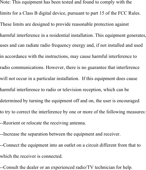      Note: This equipment has been tested and found to comply with the limits for a Class B digital device, pursuant to part 15 of the FCC Rules. These limits are designed to provide reasonable protection against harmful interference in a residential installation. This equipment generates, uses and can radiate radio frequency energy and, if not installed and used in accordance with the instructions, may cause harmful interference to radio communications. However, there is no guarantee that interference will not occur in a particular installation.  If this equipment does cause harmful interference to radio or television reception, which can be determined by turning the equipment off and on, the user is encouraged to try to correct the interference by one or more of the following measures:  --Reorient or relocate the receiving antenna.  --Increase the separation between the equipment and receiver.  --Connect the equipment into an outlet on a circuit different from that to which the receiver is connected.  --Consult the dealer or an experienced radio/TV technician for help.  