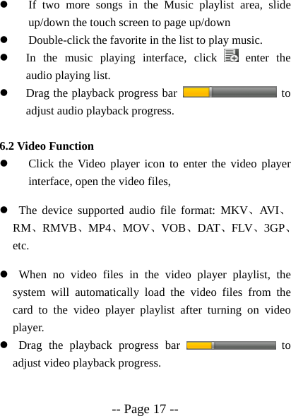  -- Page 17 --  z If two more songs in the Music playlist area, slide up/down the touch screen to page up/down z Double-click the favorite in the list to play music. z In the music playing interface, click   enter the audio playing list. z Drag the playback progress bar   to adjust audio playback progress.  6.2 Video Function z Click the Video player icon to enter the video player interface, open the video files,   z  The device supported audio file format: MKV、AVI、RM、RMVB、MP4、MOV、VOB、DAT、FLV、3GP、etc. z  When no video files in the video player playlist, the system will automatically load the video files from the card to the video player playlist after turning on video player. z  Drag the playback progress bar   to adjust video playback progress.  