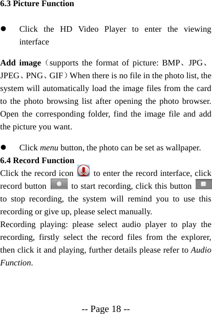  -- Page 18 -- 6.3 Picture Function  z Click the HD Video Player to enter the viewing interface Add image（supports the format of picture: BMP、JPG、JPEG、PNG、GIF）When there is no file in the photo list, the system will automatically load the image files from the card to the photo browsing list after opening the photo browser. Open the corresponding folder, find the image file and add the picture you want. z Click menu button, the photo can be set as wallpaper. 6.4 Record Function Click the record icon    to enter the record interface, click record button    to start recording, click this button   to stop recording, the system will remind you to use this recording or give up, please select manually.   Recording playing: please select audio player to play the recording, firstly select the record files from the explorer, then click it and playing, further details please refer to Audio Function.    