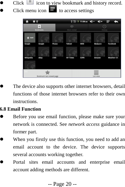  -- Page 20 -- z Click    icon to view bookmark and history record. z Click menu icon    to access settings          z The device also supports other internet browsers, detail functions of those internet browsers refer to their own instructions. 6.8 Email Function z Before you use email function, please make sure your network is connected. See network access guidance in former part. z When you firstly use this function, you need to add an email account to the device. The device supports several accounts working together. z Portal sites email accounts and enterprise email account adding methods are different.  