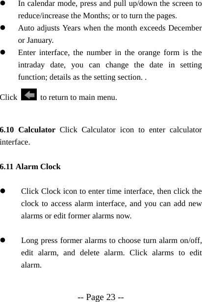  -- Page 23 -- z In calendar mode, press and pull up/down the screen to reduce/increase the Months; or to turn the pages.   z Auto adjusts Years when the month exceeds December or January.   z Enter interface, the number in the orange form is the intraday date, you can change the date in setting function; details as the setting section. .   Click    to return to main menu.  6.10 Calculator Click Calculator icon to enter calculator interface.  6.11 Alarm Clock      z Click Clock icon to enter time interface, then click the clock to access alarm interface, and you can add new alarms or edit former alarms now.  z Long press former alarms to choose turn alarm on/off, edit alarm, and delete alarm. Click alarms to edit alarm.  