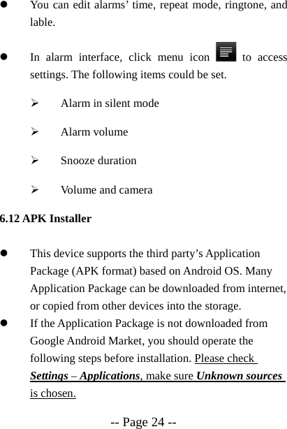  -- Page 24 -- z You can edit alarms&rsquo; time, repeat mode, ringtone, and lable.  z In alarm interface, click menu icon   to access settings. The following items could be set. &frac34; Alarm in silent mode &frac34; Alarm volume &frac34; Snooze duration &frac34; Volume and camera 6.12 APK Installer  z This device supports the third party&rsquo;s Application Package (APK format) based on Android OS. Many Application Package can be downloaded from internet, or copied from other devices into the storage. z If the Application Package is not downloaded from Google Android Market, you should operate the following steps before installation. Please check Settings &ndash; Applications, make sure Unknown sources is chosen. 