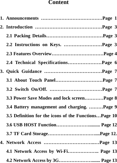    Content  1. Announcements &hellip;&hellip;&hellip;&hellip;&hellip;&hellip;&hellip;&hellip;&hellip;&hellip;&hellip;&hellip;&hellip;Page 1 2. Introduction &hellip;&hellip;&hellip;&hellip;&hellip;&hellip;&hellip;&hellip;&hellip;&hellip;&hellip;&hellip;&hellip;&hellip;Page 3 2.1 Packing Details&hellip;&hellip;&hellip;&hellip;&hellip;&hellip;&hellip;&hellip;&hellip;&hellip;&hellip;&hellip;Page 3 2.2 Instructions on Keys. &hellip;&hellip;&hellip;&hellip;&hellip;&hellip;&hellip;&hellip;Page 3 2.3 Features Overview&hellip;&hellip;&hellip;&hellip;&hellip;&hellip;&hellip;&hellip;&hellip;&hellip;&hellip;Page 4 2.4 Technical Specifications&hellip;&hellip;&hellip;&hellip;&hellip;&hellip;&hellip;Page 6 3. Quick Guidance &hellip;&hellip;&hellip;&hellip;&hellip;&hellip;&hellip;&hellip;&hellip;&hellip;&hellip;&hellip;Page 7 3.1 About Touch Panel&hellip;&hellip;&hellip;&hellip;&hellip;&hellip;&hellip;&hellip;&hellip;&hellip;Page 7 3.2 Switch On/Off. &hellip;&hellip;&hellip;&hellip;&hellip;&hellip;&hellip;&hellip;&hellip;&hellip;&hellip;Page 7 3.3 Power Save Modes and lock screen&hellip;&hellip;&hellip;&hellip;Page 8 3.4 Battery management and charging. &hellip;&hellip;&hellip;Page 9 3.5 Definition for the icons of the Functions&hellip;Page 10 3.6 USB HOST Function&hellip;&hellip;&hellip;&hellip;&hellip;&hellip;&hellip;......... Page 12 3.7 TF Card Storage&hellip;&hellip;&hellip;&hellip;&hellip;&hellip;&hellip;&hellip;&hellip;&hellip;....Page 12. 4. Network Access &hellip;&hellip;&hellip;&hellip;&hellip;&hellip;&hellip;&hellip;&hellip;&hellip;..&hellip;Page 13 4.1 Network Access by Wi-Fi&hellip;&hellip;&hellip;&hellip;&hellip;&hellip;.. Page 13 4.2 Network Access by 3G&hellip;&hellip;&hellip;&hellip;&hellip;&hellip;&hellip;....... Page 13 