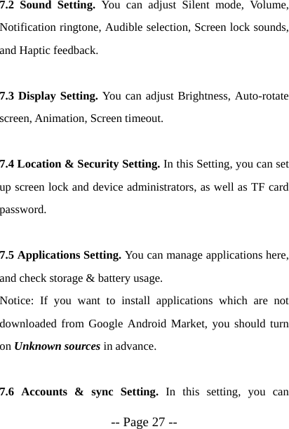 -- Page 27 -- 7.2 Sound Setting. You can adjust Silent mode, Volume, Notification ringtone, Audible selection, Screen lock sounds, and Haptic feedback.  7.3 Display Setting. You can adjust Brightness, Auto-rotate screen, Animation, Screen timeout.  7.4 Location &amp; Security Setting. In this Setting, you can set up screen lock and device administrators, as well as TF card password.  7.5 Applications Setting. You can manage applications here, and check storage &amp; battery usage.   Notice: If you want to install applications which are not downloaded from Google Android Market, you should turn on Unknown sources in advance.  7.6 Accounts &amp; sync Setting. In this setting, you can 