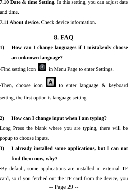  -- Page 29 -- 7.10 Date &amp; time Setting. In this setting, you can adjust date and time. 7.11 About device. Check device information. 8. FAQ 1) How can I change languages if I mistakenly choose an unknown language? &middot;Find setting icon    in Menu Page to enter Settings.   &middot;Then, choose icon   to enter language &amp; keyboard setting, the first option is language setting.  2) How can I change input when I am typing? Long Press the blank where you are typing, there will be popup to choose inputs. 3) I already installed some applications, but I can not find them now, why? &middot;By default, some applications are installed in external TF card, so if you fetched out the TF card from the device, you 