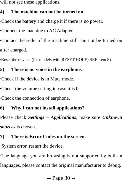  -- Page 30 -- will not see these applications. 4) The machine can not be turned on. &middot;Check the battery and charge it if there is no power. &middot;Connect the machine to AC Adapter. &middot;Contact the seller if the machine still can not be turned on after charged. &middot;Reset the device. (for models with RESET HOLE) SEE item 8) 5) There is no voice in the earphone. &middot;Check if the device is in Mute mode. &middot;Check the volume setting in case it is 0. &middot;Check the connection of earphone. 6) Why I can not install applications? Please check Settings &ndash; Applications, make sure Unknown sources is chosen. 7) There is Error Codes on the screen. &middot;System error, restart the device. &middot;The language you are browsing is not supported by built-in languages, please contact the original manufacturer to debug. 