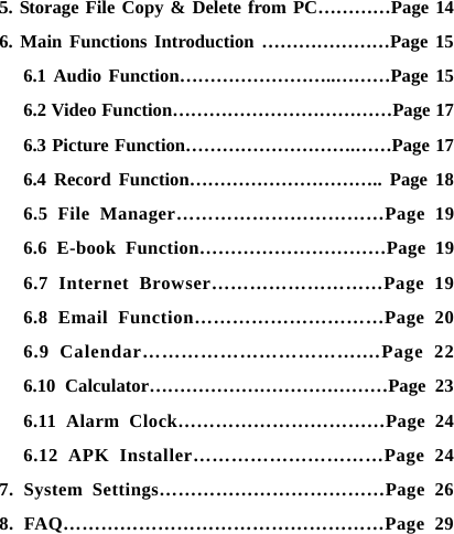    5. Storage File Copy &amp; Delete from PC&hellip;&hellip;&hellip;&hellip;Page 14 6. Main Functions Introduction &hellip;&hellip;&hellip;&hellip;&hellip;&hellip;&hellip;Page 15 6.1 Audio Function&hellip;&hellip;&hellip;&hellip;&hellip;&hellip;&hellip;&hellip;..&hellip;&hellip;&hellip;Page 15 6.2 Video Function&hellip;&hellip;&hellip;&hellip;&hellip;&hellip;&hellip;&hellip;&hellip;&hellip;&hellip;&hellip;Page 17 6.3 Picture Function&hellip;&hellip;&hellip;&hellip;&hellip;&hellip;&hellip;&hellip;&hellip;.&hellip;&hellip;Page 17 6.4 Record Function&hellip;&hellip;&hellip;&hellip;&hellip;&hellip;&hellip;&hellip;&hellip;&hellip;.. Page 18 6.5 File Manager&hellip;&hellip;&hellip;&hellip;&hellip;&hellip;&hellip;&hellip;&hellip;&hellip;&hellip;Page 19 6.6 E-book Function&hellip;&hellip;&hellip;&hellip;&hellip;&hellip;&hellip;&hellip;&hellip;&hellip;Page 19 6.7 Internet Browser&hellip;&hellip;&hellip;&hellip;&hellip;&hellip;&hellip;&hellip;&hellip;Page 19 6.8 Email Function&hellip;&hellip;&hellip;&hellip;&hellip;&hellip;&hellip;&hellip;&hellip;&hellip;Page 20 6.9 Calendar&hellip;&hellip;&hellip;&hellip;&hellip;&hellip;&hellip;&hellip;&hellip;&hellip;&hellip;.&hellip;Page 22 6.10 Calculator&hellip;&hellip;&hellip;&hellip;&hellip;&hellip;&hellip;&hellip;&hellip;&hellip;&hellip;&hellip;&hellip;Page 23 6.11 Alarm Clock&hellip;&hellip;&hellip;&hellip;&hellip;&hellip;&hellip;&hellip;&hellip;&hellip;&hellip;Page 24 6.12 APK Installer&hellip;&hellip;&hellip;&hellip;&hellip;&hellip;&hellip;&hellip;&hellip;&hellip;Page 24 7. System Settings&hellip;&hellip;&hellip;&hellip;&hellip;&hellip;&hellip;&hellip;&hellip;&hellip;&hellip;&hellip;Page 26 8. FAQ&hellip;&hellip;&hellip;&hellip;&hellip;&hellip;&hellip;&hellip;&hellip;&hellip;&hellip;&hellip;&hellip;&hellip;&hellip;&hellip;&hellip;Page 29  