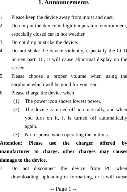  -- Page 1 -- 1. Announcements  1. Please keep the device away from moist and dust. 2. Do not put the device in high-temperature environment, especially closed car in hot weather. 3. Do not drop or strike the device. 4. Do not shake the device violently, especially the LCD Screen part. Or, it will cause abnormal display on the screen. 5. Please choose a proper volume when using the earphone which will be good for your ear. 6. Please charge the device when (1) The power icon shows lowest power. (2) The device is turned off automatically, and when you turn on it, it is turned off automatically again. (3) No response when operating the buttons. Attention: Please use the charger offered by manufacturer to charge, other charges may causes damage to the device.     7. Do not disconnect the device from PC when downloading, uploading or formatting, or it will cause 