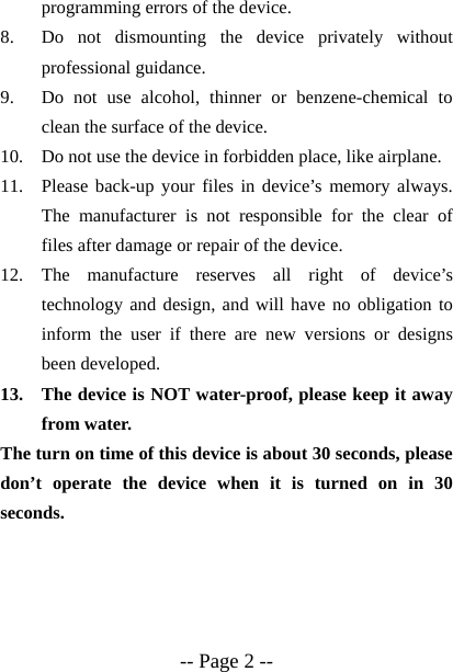  -- Page 2 -- programming errors of the device. 8. Do not dismounting the device privately without professional guidance. 9. Do not use alcohol, thinner or benzene-chemical to clean the surface of the device. 10. Do not use the device in forbidden place, like airplane. 11. Please back-up your files in device&rsquo;s memory always. The manufacturer is not responsible for the clear of files after damage or repair of the device. 12. The manufacture reserves all right of device&rsquo;s technology and design, and will have no obligation to inform the user if there are new versions or designs been developed. 13. The device is NOT water-proof, please keep it away from water. The turn on time of this device is about 30 seconds, please don&rsquo;t operate the device when it is turned on in 30 seconds. 