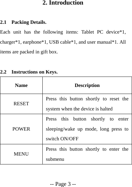  -- Page 3 -- 2. Introduction  2.1 Packing Details. Each unit has the following items: Tablet PC device*1, charger*1, earphone*1, USB cable*1, and user manual*1. All items are packed in gift box.  2.2 Instructions on Keys. Name Description RESET  Press this button shortly to reset the system when the device is halted POWER Press this button shortly to enter sleeping/wake up mode, long press to switch ON/OFF MENU  Press this button shortly to enter the submenu 