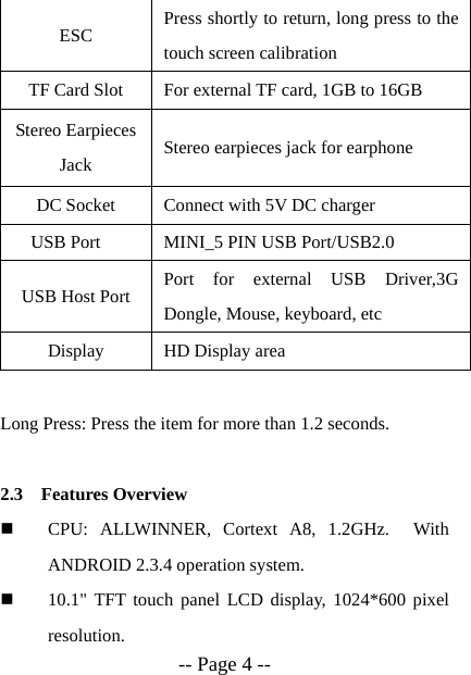  -- Page 4 -- ESC  Press shortly to return, long press to the touch screen calibration   TF Card Slot  For external TF card, 1GB to 16GB Stereo Earpieces Jack  Stereo earpieces jack for earphone DC Socket  Connect with 5V DC charger USB Port  MINI_5 PIN USB Port/USB2.0 USB Host Port  Port for external USB Driver,3G Dongle, Mouse, keyboard, etc Display  HD Display area  Long Press: Press the item for more than 1.2 seconds.  2.3 Features Overview  CPU: ALLWINNER, Cortext A8, 1.2GHz.  With ANDROID 2.3.4 operation system.  10.1" TFT touch panel LCD display, 1024*600 pixel resolution. 
