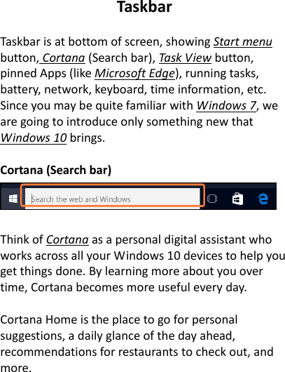 Taskbar  Taskbar is at bottom of screen, showing Start menu button, Cortana (Search bar), Task View button, pinned Apps (like Microsoft Edge), running tasks, battery, network, keyboard, time information, etc. Since you may be quite familiar with Windows 7, we are going to introduce only something new that Windows 10 brings.  Cortana (Search bar)     Think of Cortana as a personal digital assistant who works across all your Windows 10 devices to help you get things done. By learning more about you over time, Cortana becomes more useful every day.  Cortana Home is the place to go for personal suggestions, a daily glance of the day ahead, recommendations for restaurants to check out, and more.  