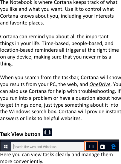 The Notebook is where Cortana keeps track of what you like and what you want. Use it to control what Cortana knows about you, including your interests and favorite places.  Cortana can remind you about all the important things in your life. Time-based, people-based, and location-based reminders all trigger at the right time on any device, making sure that you never miss a thing.  When you search from the taskbar, Cortana will show you results from your PC, the web, and OneDrive. You can also use Cortana for help with troubleshooting. If you run into a problem or have a question about how to get things done, just type something about it into the Windows search box. Cortana will provide instant answers or links to helpful websites.      Task View button       Here you can view tasks clearly and manage them more conveniently.  