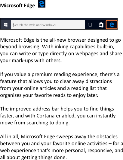 Microsoft Edge         Microsoft Edge is the all-new browser designed to go beyond browsing. With inking capabilities built-in, you can write or type directly on webpages and share your mark-ups with others.    If you value a premium reading experience, there&rsquo;s a feature that allows you to clear away distractions from your online articles and a reading list that organizes your favorite reads to enjoy later.    The improved address bar helps you to find things faster, and with Cortana enabled, you can instantly move from searching to doing.    All in all, Microsoft Edge sweeps away the obstacles between you and your favorite online activities &ndash; for a web experience that&rsquo;s more personal, responsive, and all about getting things done.  