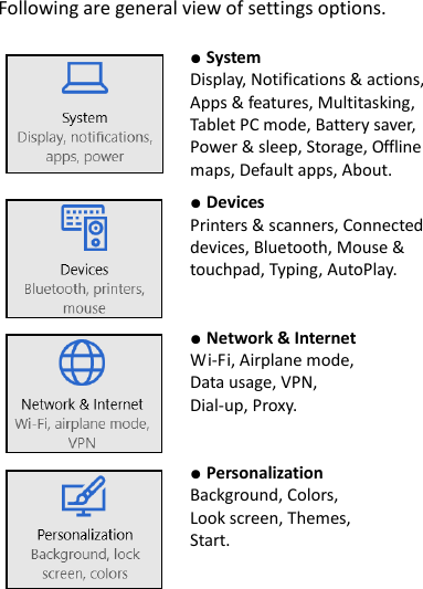 Following are general view of settings options.     ● System Display, Notifications &amp; actions, Apps &amp; features, Multitasking, Tablet PC mode, Battery saver, Power &amp; sleep, Storage, Offline maps, Default apps, About.    ● Devices Printers &amp; scanners, Connected devices, Bluetooth, Mouse &amp; touchpad, Typing, AutoPlay.    ● Network &amp; Internet Wi-Fi, Airplane mode, Data usage, VPN, Dial-up, Proxy.    ● Personalization Background, Colors, Look screen, Themes, Start.    